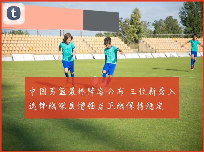 中国男篮最终阵容公布 三位新秀入选锋线深度增强后卫线保持稳定