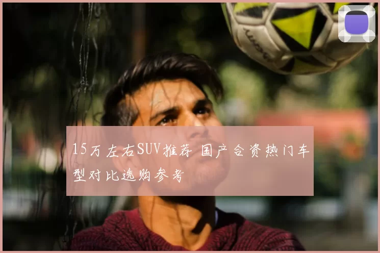 15万左右SUV推荐 国产合资热门车型对比选购参考