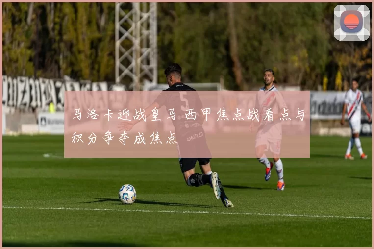 马洛卡迎战皇马 西甲焦点战看点与积分争夺成焦点