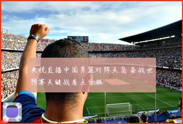 央视直播中国男篮对阵关岛 备战世预赛关键战看点升级
