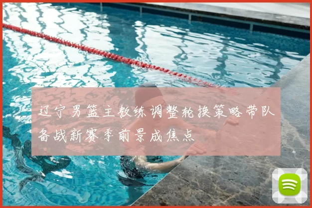 辽宁男篮主教练调整轮换策略带队备战新赛季前景成焦点