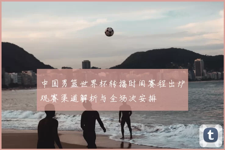 中国男篮世界杯转播时间赛程出炉观赛渠道解析与全场次安排