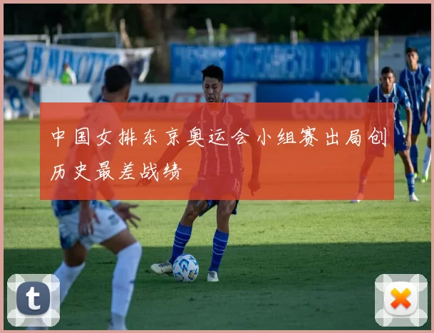 中国女排东京奥运会小组赛出局创历史最差战绩