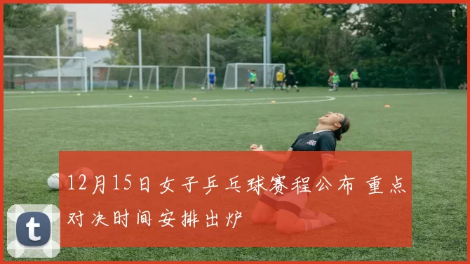 12月15日女子乒乓球赛程公布 重点对决时间安排出炉