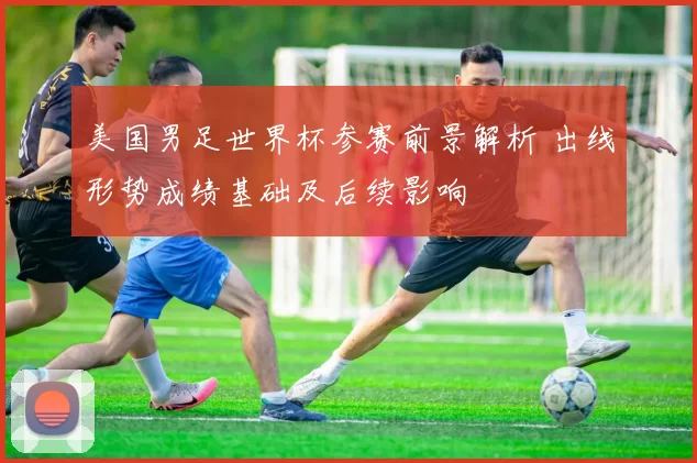 美国男足世界杯参赛前景解析 出线形势成绩基础及后续影响
