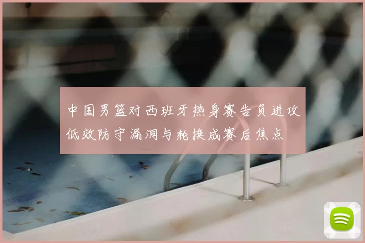 中国男篮对西班牙热身赛告负进攻低效防守漏洞与轮换成赛后焦点