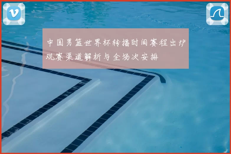 中国男篮世界杯转播时间赛程出炉观赛渠道解析与全场次安排
