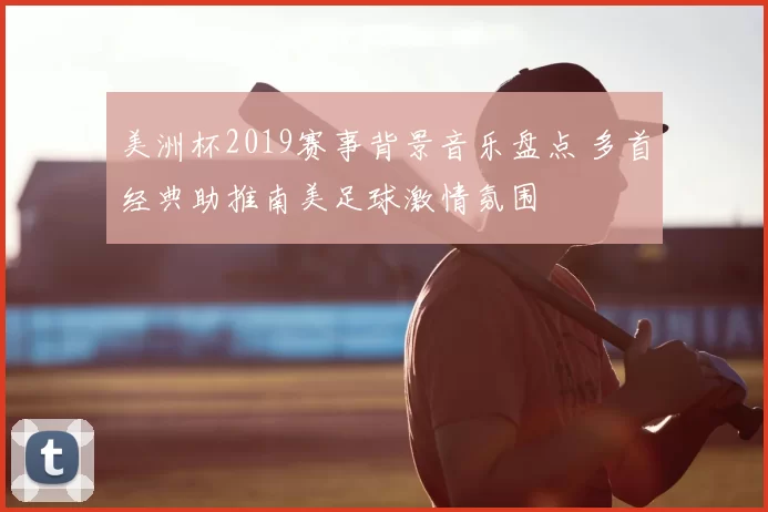 美洲杯2019赛事背景音乐盘点 多首经典助推南美足球激情氛围