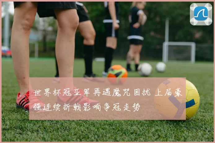 世界杯冠亚军再遇魔咒困扰 上届豪强连续折戟影响争冠走势