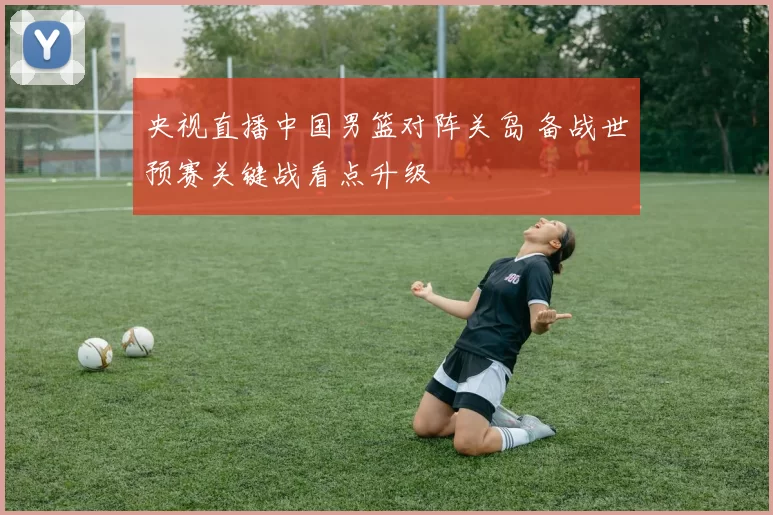 央视直播中国男篮对阵关岛 备战世预赛关键战看点升级