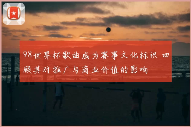 98世界杯歌曲成为赛事文化标识 回顾其对推广与商业价值的影响