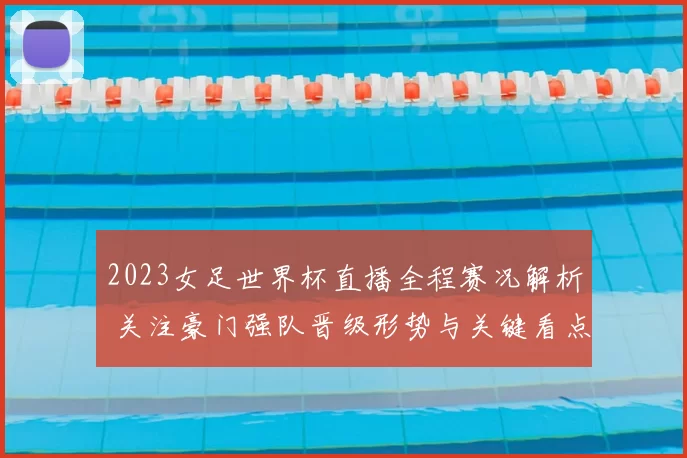 2023女足世界杯直播全程赛况解析 关注豪门强队晋级形势与关键看点