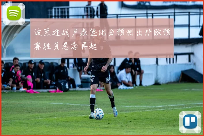 波黑迎战卢森堡比分预测出炉欧预赛胜负悬念再起