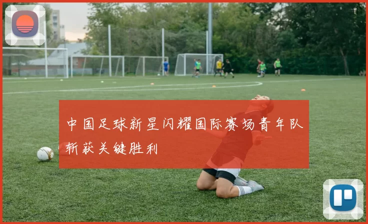 中国足球新星闪耀国际赛场青年队斩获关键胜利