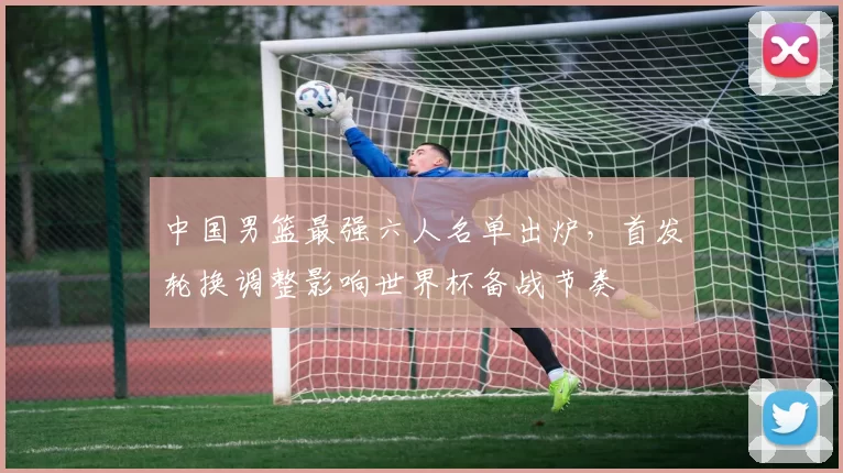 中国男篮最强六人名单出炉,首发轮换调整影响世界杯备战节奏