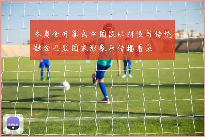 冬奥会开幕式中国段以科技与传统融合凸显国家形象和传播看点
