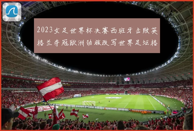 2023女足世界杯决赛西班牙击败英格兰夺冠欧洲劲旅改写世界足坛格局