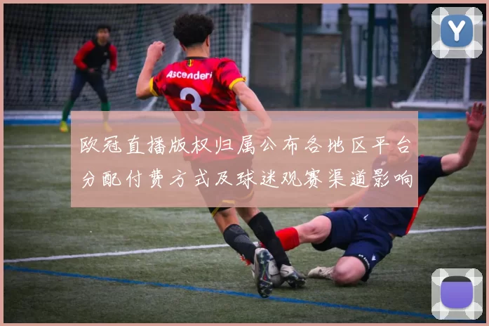 欧冠直播版权归属公布各地区平台分配付费方式及球迷观赛渠道影响分析