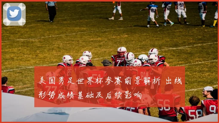 美国男足世界杯参赛前景解析 出线形势成绩基础及后续影响