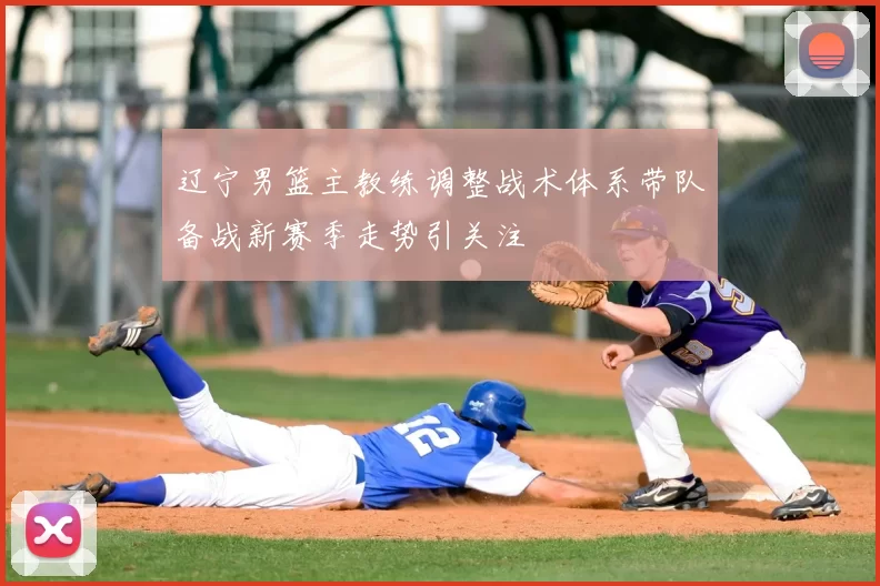 辽宁男篮主教练调整战术体系带队备战新赛季走势引关注