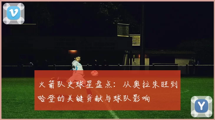 火箭队史球星盘点：从奥拉朱旺到哈登的关键贡献与球队影响