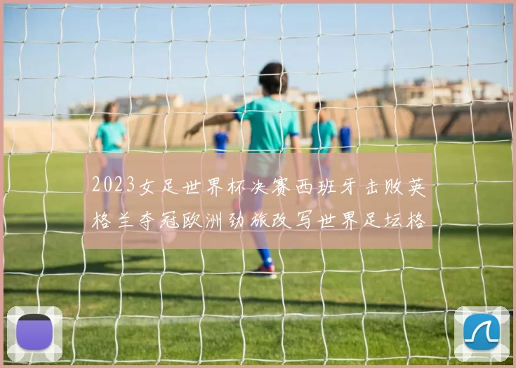 2023女足世界杯决赛西班牙击败英格兰夺冠欧洲劲旅改写世界足坛格局