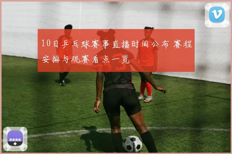 10日乒乓球赛事直播时间公布 赛程安排与观赛看点一览