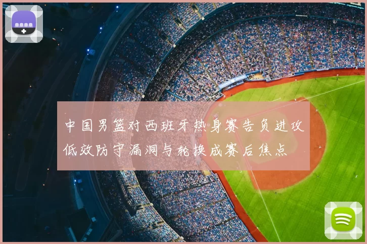 中国男篮对西班牙热身赛告负进攻低效防守漏洞与轮换成赛后焦点