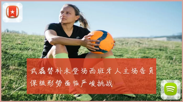 武磊替补未登场西班牙人主场告负保级形势面临严峻挑战