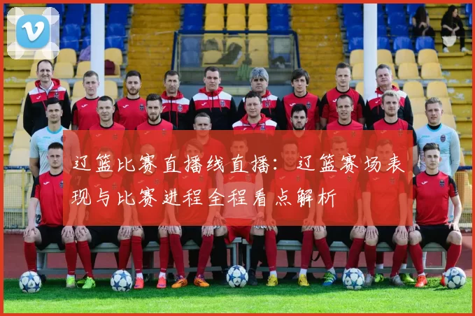 辽篮比赛直播线直播：辽篮赛场表现与比赛进程全程看点解析