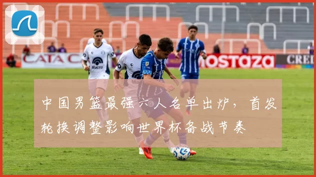 中国男篮最强六人名单出炉,首发轮换调整影响世界杯备战节奏