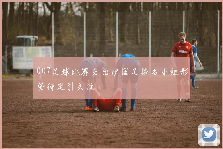007足球比赛分出炉国足排名小组形势待定引关注