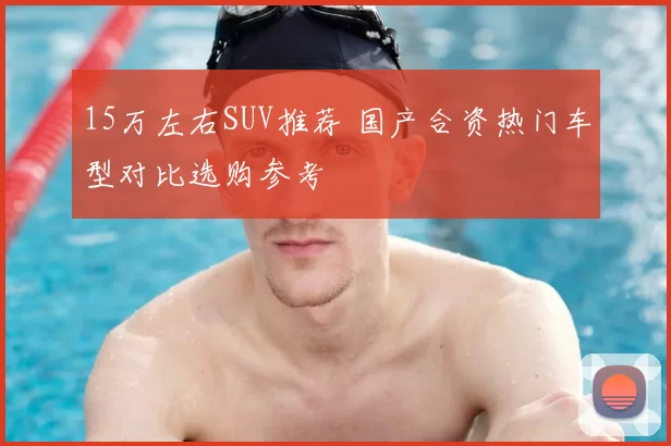 15万左右SUV推荐 国产合资热门车型对比选购参考
