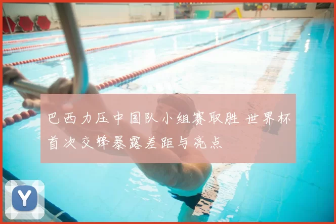 巴西力压中国队小组赛取胜 世界杯首次交锋暴露差距与亮点