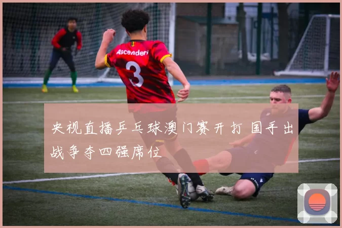 央视直播乒乓球澳门赛开打 国手出战争夺四强席位