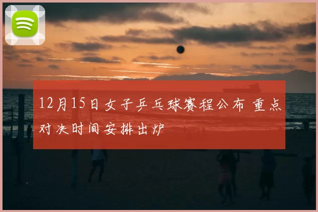 12月15日女子乒乓球赛程公布 重点对决时间安排出炉