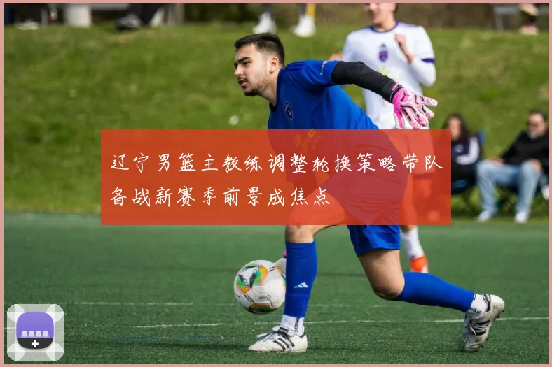 辽宁男篮主教练调整轮换策略带队备战新赛季前景成焦点