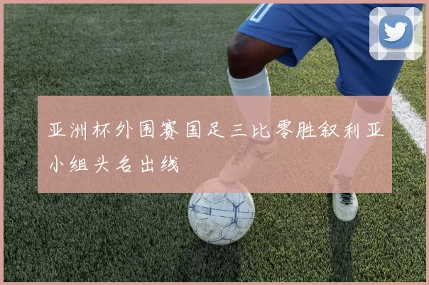 亚洲杯外围赛国足三比零胜叙利亚小组头名出线