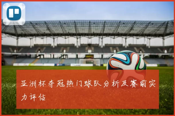 亚洲杯夺冠热门球队分析及赛前实力评估