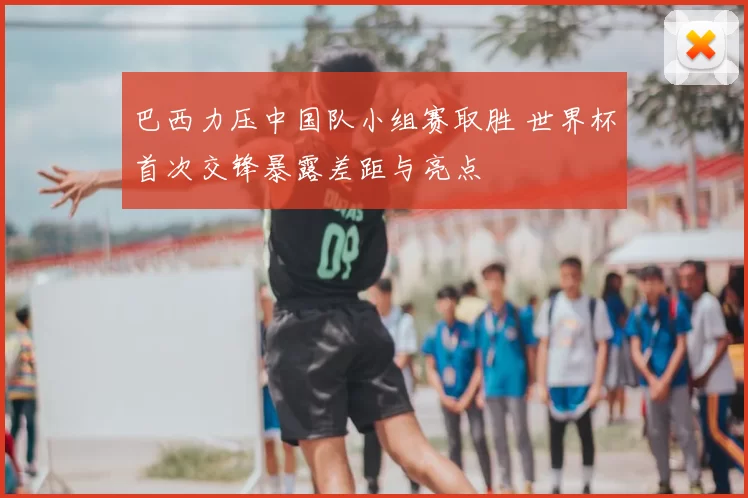 巴西力压中国队小组赛取胜 世界杯首次交锋暴露差距与亮点