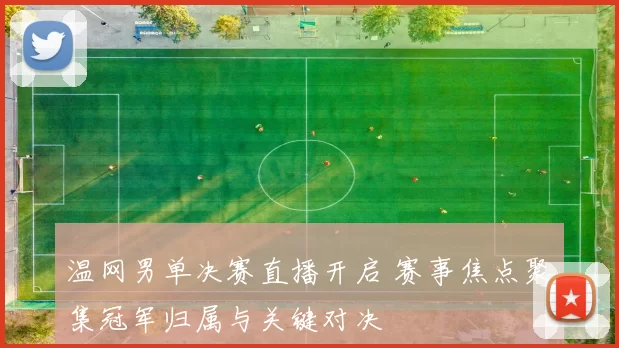 温网男单决赛直播开启 赛事焦点聚集冠军归属与关键对决