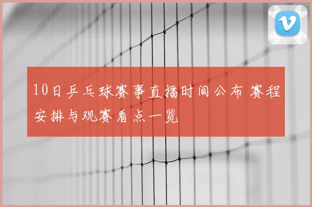 10日乒乓球赛事直播时间公布 赛程安排与观赛看点一览