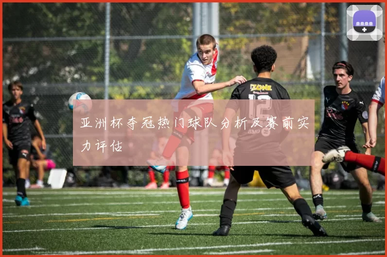 亚洲杯夺冠热门球队分析及赛前实力评估