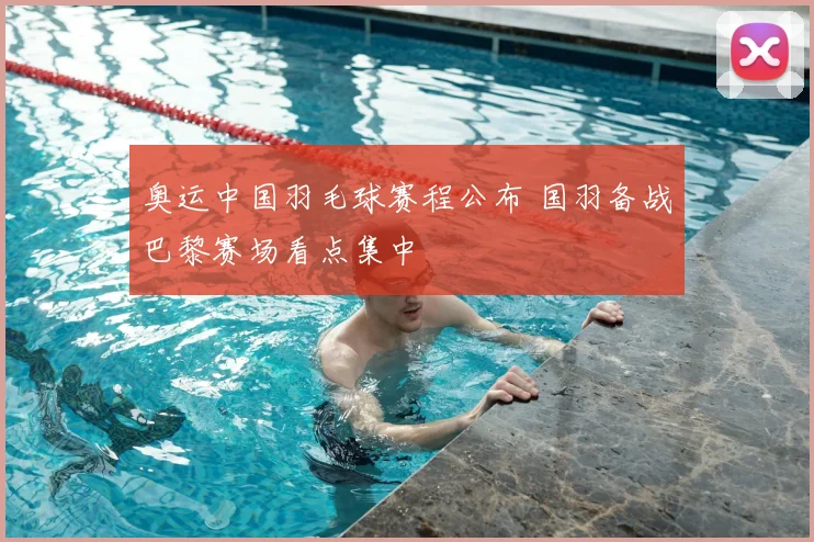 奥运中国羽毛球赛程公布 国羽备战巴黎赛场看点集中