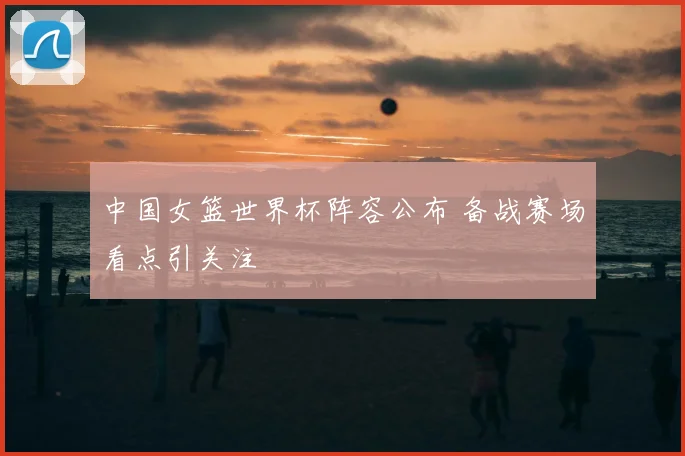 中国女篮世界杯阵容公布 备战赛场看点引关注