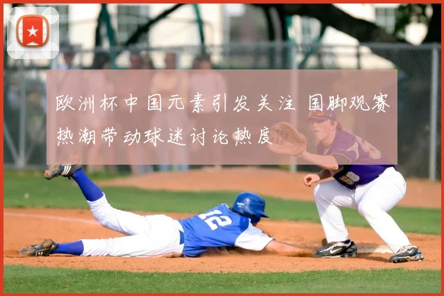 欧洲杯中国元素引发关注 国脚观赛热潮带动球迷讨论热度