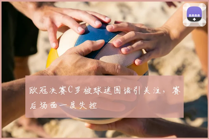 欧冠决赛C罗被球迷围堵引关注,赛后场面一度失控