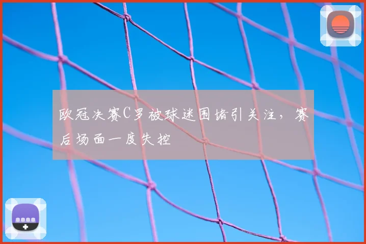 欧冠决赛C罗被球迷围堵引关注,赛后场面一度失控