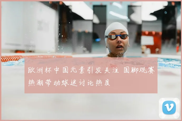 欧洲杯中国元素引发关注 国脚观赛热潮带动球迷讨论热度