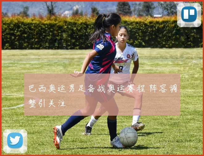 巴西奥运男足备战奥运赛程 阵容调整引关注